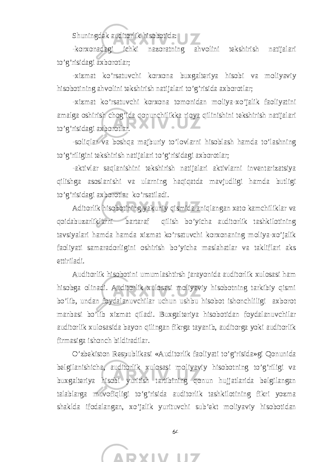 Shuningdek auditorlik hisobotida: -korxonadagi ichki nazoratning ahvolini tekshirish natijalari to’g’risidagi axborotlar; -xizmat ko’rsatuvchi korxona buxgalteriya hisobi va moliyaviy hisobotining ahvolini tekshirish natijalari to’g’risida axborotlar; -xizmat ko’rsatuvchi korxona tomonidan moliya-xo’jalik faoliyatini amalga oshirish chog’ida qonunchilikka rioya qilinishini tekshirish natijalari to’g’risidagi axborotlar. -soliqlar va boshqa majburiy to’lovlarni hisoblash hamda to’lashning to’g’riligini tekshirish natijalari to’g’risidagi axborotlar; -aktivlar saqlanishini tekshirish natijalari aktivlarni inventarizatsiya qilishga asoslanishi va ularning haqiqatda mavjudligi hamda butligi to’g’risidagi axborotlar ko’rsatiladi. Aditorlik hisobotining yakuniy qismida aniqlangan xato kamchiliklar va qoidabuzarliklarni bartaraf qilish bo’yicha auditorlik tashkilotining tavsiyalari hamda hamda xizmat ko’rsatuvchi korxonaning moliya-xo’jalik faoliyati samaradorligini oshirish bo’yicha maslahatlar va takliflari aks ettiriladi. Auditorlik hisobotini umumlashtirsh jarayonida auditorlik xulosasi ham hisobga olinadi. Auditorlik xulosasi moliyaviy hisobotning tarkibiy qismi bo’lib, undan foydalanuvchilar uchun ushbu hisobot ishonchliligi axborot manbasi bo’lib xizmat qiladi. Buxgalteriya hisobotidan foydalanuvchilar auditorlik xulosasida bayon qilingan fikrga tayanib, auditorga yoki auditorlik firmasiga ishonch bildiradilar. O’zbekiston Respublikasi «Auditorlik faoliyati to’g’risida»gi Qonunida belgilanishicha, auditorlik xulosasi moliyaviy hisobotning to’g’riligi va buxgalteriya hisobi yuritish tartibining qonun hujjatlarida belgilangan talablarga muvofiqligi to’g’risida auditorlik tashkilotining fikri yozma shaklda ifodalangan, xo’jalik yurituvchi sub’ekt moliyaviy hisobotidan 64 