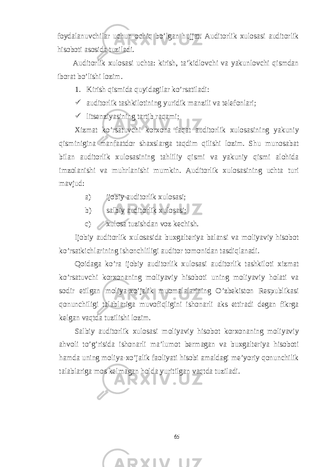 foydalanuvchilar uchun ochiq bo’lgan hujjat. Auditorlik xulosasi auditorlik hisoboti asosida tuziladi. Auditorlik xulosasi uchta: kirish, ta’kidlovchi va yakunlovchi qismdan iborat bo’lishi lozim. 1. Kirish qismida quyidagilar ko’rsatiladi:  auditorlik tashkilotining yuridik manzili va telefonlari;  litsenziyasining tartib raqami; Xizmat ko’rsatuvchi korxona faqat auditorlik xulosasining yakuniy qisminigina manfaatdor shaxslarga taqdim qilishi lozim. Shu munosabat bilan auditorlik xulosasining tahliliy qismi va yakuniy qismi alohida imzolanishi va muhrlanishi mumkin. Auditorlik xulosasining uchta turi mavjud: a) ijobiy auditorlik xulosasi; b) salbiy auditorlik xulosasi; c) xulosa tuzishdan voz kechish. Ijobiy auditorlik xulosasida buxgalteriya balansi va moliyaviy hisobot ko’rsatkichlarining ishonchliligi auditor tomonidan tasdiqlanadi. Qoidaga ko’ra ijobiy auditorlik xulosasi auditorlik tashkiloti xizmat ko’rsatuvchi korxonaning moliyaviy hisoboti uning moliyaviy holati va sodir etilgan moliya-xo’jalik muomalalarining O’zbekiston Respublikasi qonunchiligi talablariga muvofiqligini ishonarli aks ettiradi degan fikrga kelgan vaqtda tuzilishi lozim. Salbiy auditorlik xulosasi moliyaviy hisobot korxonaning moliyaviy ahvoli to’g’risida ishonarli ma’lumot bermagan va buxgalteriya hisoboti hamda uning moliya-xo’jalik faoliyati hisobi amaldagi me’yoriy qonunchilik talablariga mos kelmagan holda yuritilgan vaqtda tuziladi. 65 