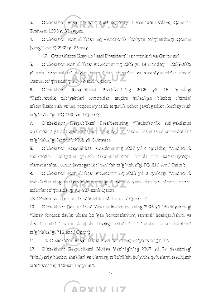 3. O’zbekiston Respublikasining «Buxgalteriya hisobi to’g’risida»gi Qonuni - Toshkent 1996 y. 30 avgust. 4. O’zbekiston Respublikasining «Auditorlik faoliyati to’g’risida»gi Qonuni (yangi tahriri) 2000 y. 26 may. I.2. O’zbekiston Respublikasi Prezidenti Farmonlari va Qarorlari 5. O’zbekiston Respublikasi Prezidentining 2005 yil 14 martdagi “2005-2006 yillarda korxonalarni davlat tasarrufidan chiqarish va xususiylashtirish davlat Dasturi to’g’risida”gi PQ-29-sonli Qarori; 6. O’zbekiston Respublikasi Prezidentining 2005 yil 15 iyundagi “Tadbirkorlik sub’yektlari tomonidan taqdim etiladigan hisobot tizimini takomillashtirish va uni noqonuniy talab etganlik uchun javobgarlikni kuchaytirish to’g’risida”gi PQ-100-sonli Qarori; 7. O’zbekiston Respublikasi Prezidentining “Tadbirkorlik sub’yektlarini tekshirishni yanada qisqartirish va uning tizimini takomillashtirish chora-tadbirlari to’g’risida”gi farmoni. 2005 yil 6 oktyabr. 8. O’zbekiston Respublikasi Prezidentining 2007 yil 4 apreldagi ”Auditorlik tashkilotlari faoliyatini yanada takomillashtirish hamda ular ko’rsatayotgan xizmatlar sifati uchun javobgarlikni oshirish to’g’risida”gi PQ-615-sonli Qarori; 9. O’zbekiston Respublikasi Prezidentining 2008 yil 2 iyuldagi ”Auditorlik tashkilotlarining moliyaviy barqarorligini oshirish yuzasidan qo’shimcha chora- tadbirlar to’g’risida”gi PQ-907-sonli Qarori. I.3. O’zbekiston Respublikasi Vazirlar Mahkamasi Qarorlari 10. O’zbekiston Respublikasi Vazirlar Mahkamasining 2006 yil 16 oktyabrdagi “Ustav fondida davlat ulushi bo’lgan korxonalarning samarali boshqarilishini va davlat mulkini zarur darajada hisobga olinishini ta’minlash chora-tadbirlari to’g’risida”gi 215-sonli Qarori; 11. I.4. O’zbekiston Respublikasi vazirliklarining me’yoriy hujjatlari. 12. O’zbekiston Respublikasi Moliya Vazirligining 2002 yil 27 dekabrdagi “Moliyaviy hisobot shakllari va ularning to’ldirilishi bo’yicha qoidalarni tasdiqlash to’g’risida” gi 140-sonli buyrug’i. 69 