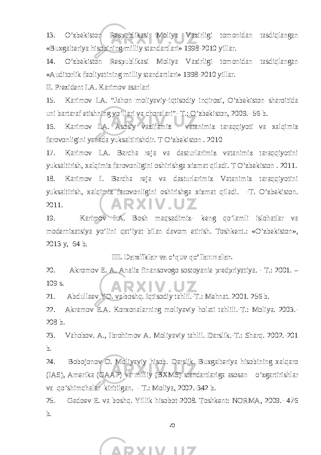 13. O’zbekiston Respublikasi Moliya Vazirligi tomonidan tasdiqlangan «Buxgalteriya hisobining milliy standartlari» 1998-2010 yillar. 14. O’zbekiston Respublikasi Moliya Vazirligi tomonidan tasdiqlangan «Auditorlik faoliyatining milliy standartlari» 1998-2010 yillar. II. Prezident I.A. Karimov asarlari 15. Karimov I.A. “Jahon moliyaviy-iqtisodiy inqirozi, O’zbekiston sharoitida uni bartaraf etishning yo’llari va choralari”- T.: O’zbekiston, 2009.- 56 b. 16. Karimov I.A. Asosiy vazifamiz - vatanimiz taraqqiyoti va xalqimiz farovonligini yanada yuksaltirishdir. T O’zbekiston . 2010 17. Karimov I.A. Barcha reja va dasturlarimiz vatanimiz taraqqiyotini yuksaltirish, xalqimiz farovonligini oshirishga xizmat qiladi. T O’zbekiston . 2011. 18. Karimov I. Barcha reja va dasturlarimiz Vatanimiz taraqqiyotini yuksaltirish, xalqimiz farovonligini oshirishga xizmat qiladi. -T. O’zbekiston. 2011. 19. Karimov I.A. Bosh maqsadimiz- keng qo’lamli islohatlar va modernizatsiya yo’lini qat’iyat bilan davom etirish. Toshkent.: «O’zbekiston», 2013 y, 64 b. III. Darsliklar va o’quv qo’llanmalar. 20. Akromov E. A. Analiz finansovogo sostoyanie predpriyatiya. - T.: 2001. – 109 s. 21. Abdullaev YO. va boshq. Iqtisodiy tahlil.-T.: Mehnat. 2001. 256 b. 22. Akramov E.A. Korxonalarning moliyaviy holati tahlili.-T.: Moliya. 2003.- 208 b. 23. Vahobov. A., Ibrohimov A. Moliyaviy tahlil. Darslik.-T.: Sharq. 2002.-201 b. 24. Bobojonov O. Moliyaviy hisob. Darslik. Buxgalteriya hisobining xalqaro (IAS), Amerika (GAAP) va milliy (BXMS) standartlariga asosan o’zgartirishlar va qo’shimchalar kiritilgan. - T.: Moliya, 2002.-342 b. 25. Gadoev E. va boshq. Yillik hisobot-2008. Toshkent: NORMA, 2009.- 476 b. 70 