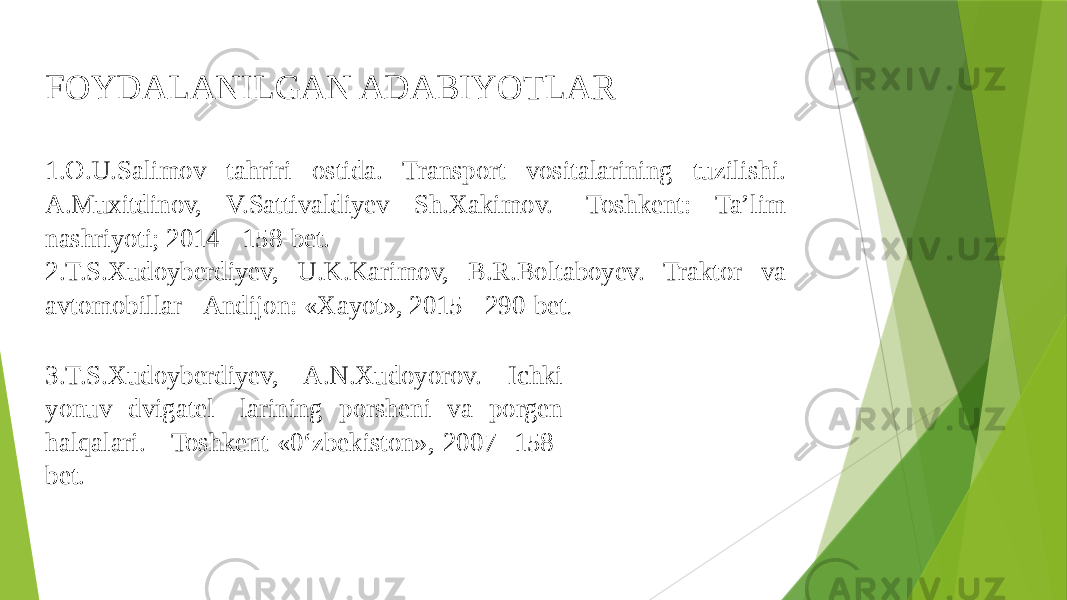 FOYDALANILGAN ADABIYOTLAR 1.O.U.Salimov tahriri ostida. Transport vositalarining tuzilishi. A.Muxitdinov, V.Sattivaldiyev Sh.Xakimov. -Toshkent: Ta’lim nashriyoti; 2014 - 158-bet. 2.T.S.Xudoyberdiyev, U.K.Karimov, B.R.Boltaboyev. Traktor va avtomobillar - Andijon: «Xayot», 2015 - 290-bet . 3.T.S.Xudoyberdiyev, A.N.Xudoyorov. Ichki yonuv dvigatel- larining porsheni va porgen halqalari. - Toshkent «0‘zbekiston», 2007- 158- bet. 