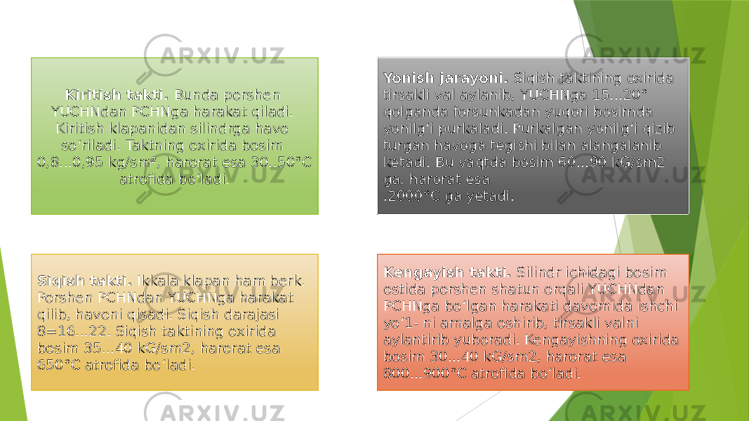 Kiritish takti. Bunda porshen YUCHNdan PCHNga harakat qiladi. Kiritish klapanidan silindrga havo so‘riladi. Taktning oxirida bosim 0,8...0,95 kg/sm 2 , harorat esa 30..50°C atrofida bo‘ladi. Siqish takti. Ikkala klapan ham berk. Porshen PCHNdan YUCHNga harakat qilib, havoni qisadi. Siqish darajasi 8=16...22. Siqish taktining oxirida bosim 35...40 kG/sm2, harorat esa 650°C atrofida bo‘ladi. Yonish jarayoni. Siqish taktining oxirida tirsakli val aylanib, YUCHNga 15...20° qolganda forsunkadan yuqori bosimda yonilg‘i purkaladi. Purkalgan yonilg‘i qizib turgan havoga tegishi bilan alangalanib ketadi. Bu vaqtda bosim 60...90 kG/sm2 ga, harorat esa .2000°C ga yetadi. Kengayish takti. Silindr ichidagi bosim ostida porshen shatun orqali YUCHNdan PCHNga bo‘lgan harakati davomida ishchi yo‘1- ni amalga oshirib, tirsakli valni aylantirib yuboradi. Kengayishning oxirida bosim 30...40 kG/sm2, harorat esa 800...900°C atrofida bo‘ladi. 