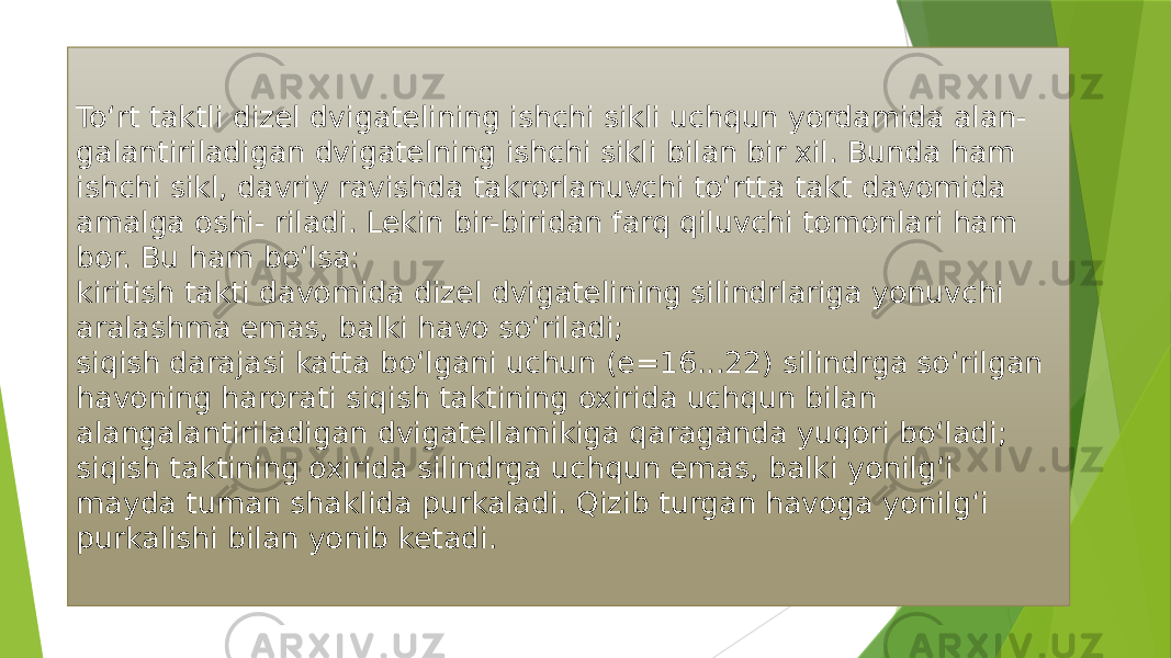 To‘rt taktli dizel dvigatelining ishchi sikli uchqun yordamida alan- galantiriladigan dvigatelning ishchi sikli bilan bir xil. Bunda ham ishchi sikl, davriy ravishda takrorlanuvchi to‘rtta takt davomida amalga oshi- riladi. Lekin bir-biridan farq qiluvchi tomonlari ham bor. Bu ham bo‘lsa: kiritish takti davomida dizel dvigatelining silindrlariga yonuvchi aralashma emas, balki havo so‘riladi; siqish darajasi katta bo‘lgani uchun (e=16...22) silindrga so‘rilgan havoning harorati siqish taktining oxirida uchqun bilan alangalantiriladigan dvigatellamikiga qaraganda yuqori bo‘ladi; siqish taktining oxirida silindrga uchqun emas, balki yonilg‘i mayda tuman shaklida purkaladi. Qizib turgan havoga yonilg‘i purkalishi bilan yonib ketadi. 