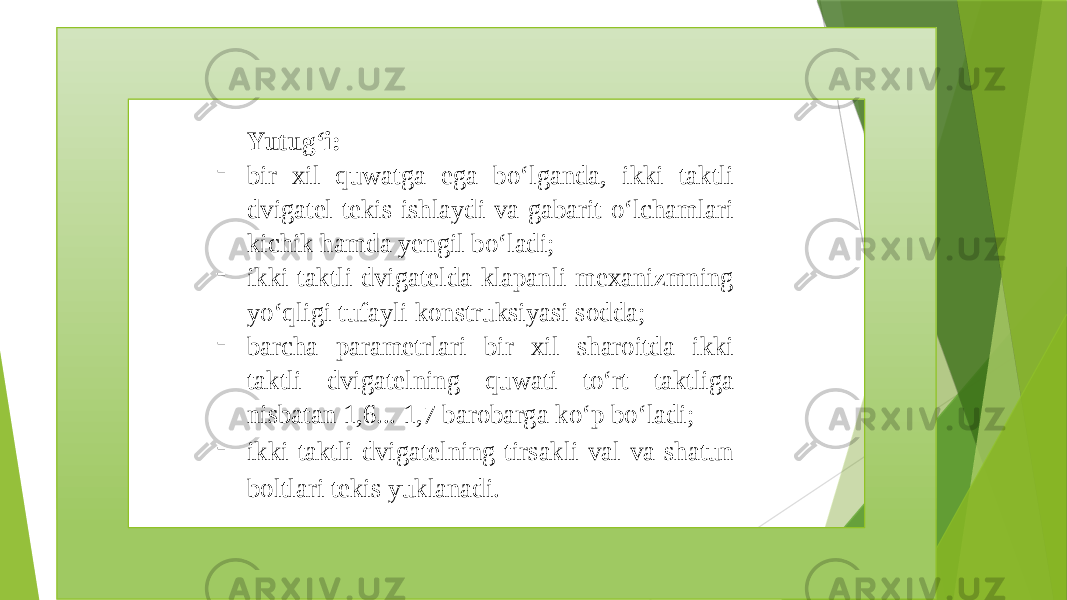 Yutug‘i: - bir xil quwatga ega bo‘lganda, ikki taktli dvigatel tekis ishlaydi va gabarit o‘lchamlari kichik hamda yengil bo‘ladi; - ikki taktli dvigatelda klapanli mexanizmning yo‘qligi tufayli konstruksiyasi sodda; - barcha parametrlari bir xil sharoitda ikki taktli dvigatelning quwati to‘rt taktliga nisbatan 1,6... 1,7 barobarga ko‘p bo‘ladi; - ikki taktli dvigatelning tirsakli val va shatun boltlari tekis yuklanadi. 