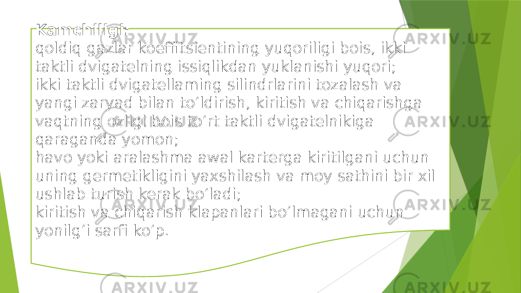 Kamchiligi: qoldiq gazlar koeffitsientining yuqoriligi bois, ikki taktli dvigatelning issiqlikdan yuklanishi yuqori; ikki taktli dvigatellaming silindrlarini tozalash va yangi zaryad bilan to‘ldirish, kiritish va chiqarishga vaqtning ozligi bois to‘rt taktli dvigatelnikiga qaraganda yomon; havo yoki aralashma awal karterga kiritilgani uchun uning germetikligini yaxshilash va moy sathini bir xil ushlab turish kerak bo‘ladi; kiritish va chiqarish klapanlari bo‘lmagani uchun yonilg‘i sarfi ko‘p. 