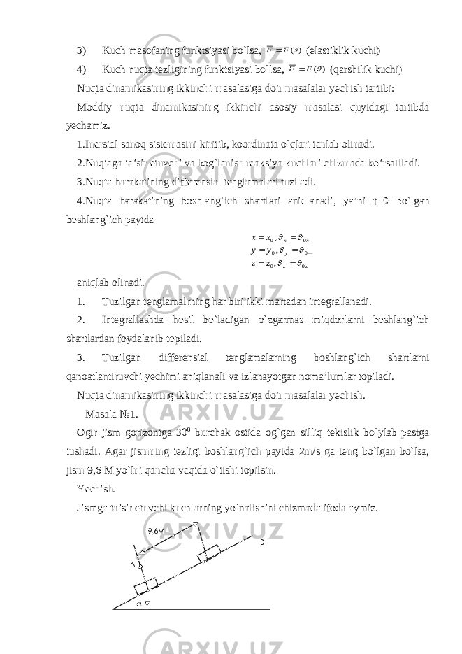 3) Kuch masofaning funktsiyasi bo`lsa, )(s F F  (elastiklik kuchi) 4) Kuch nuqta tezligining funktsiyasi bo`lsa, ) ( F F  (qarshilik kuchi) Nuqta dinamikasining ikkinchi masalasiga doir masalalar yechish tartibi: Moddiy nuqta dinamikasining ikkinchi asosiy masalasi quyidagi tartibda yechamiz. 1.Inersial sanoq sistemasini kiritib, koordinata o`qlari tanlab olinadi. 2.Nuqtaga ta’sir etuvchi va bog`lanish reaksiya kuchlari chizmada k o’rsatiladi. 3.Nuqta harakatining differensial tenglamalari tuziladi. 4. Nuqta harakatining boshlang`ich shartlari aniqlanadi, ya’ni t=0 bo`lgan boshlang`ich paytda z z — y x x z z y y x x 0 0 0 0 0 0 , , ,             aniqlab olinadi. 1. Tuzilgan tenglamalrning har biri ikki martadan integrallanadi. 2. Integrallashda hosil bo`ladigan o`zgarmas miqdorlarni boshlang`ich shartlardan foydalanib topiladi. 3. Tuzilgan differensial tenglamalarning boshlang`ich shartlarni qanoatlantiruvchi yechimi aniqlanali va izlanayotgan noma’lumlar topiladi. Nuqta dinamikasining ikkinchi masalasiga doir masalalar yechish. Masala №1. Ogir jism gorizontga 30 0 burchak ostida og ` gan silliq tekislik bo`ylab pastga tushadi. Agar jismning tezligi boshlang`ich paytda 2m/s ga teng bo`lgan bo`lsa, jism 9,6 M yo`lni qancha vaqtda o`tishi topilsin. Yechish. Jismga ta’sir etuvchi kuchlarning yo`nalishini chizmada ifodalaymiz. 9,6 м N D  