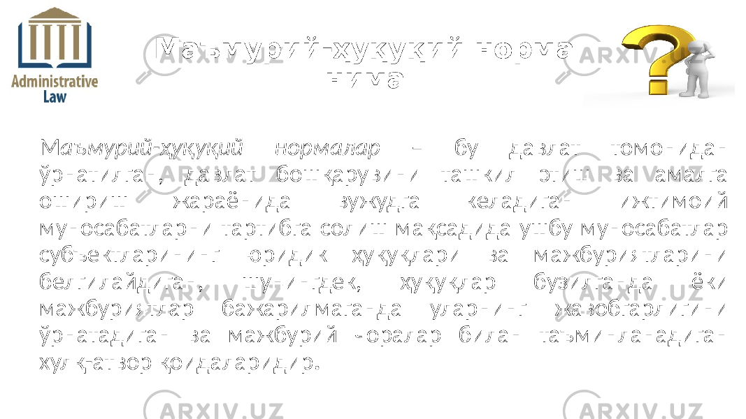 М аъмурий-ҳуқуқий нормалар – бу давлат томонидан ўрнатилган, давлат бошқарувини ташкил этиш ва амалга ошириш жараёнида вужудга келадиган ижтимоий муносабатларни тартибга солиш мақсадида ушбу муносабатлар субъектларининг юридик ҳуқуқлари ва мажбуриятларини белгилайдиган, шунингдек, ҳуқуқлар бузилганда ёки мажбуриятлар бажарилмаганда уларнинг жавобгарлигини ўрнатадиган ва мажбурий чоралар билан таъминланадиган хулқ-атвор қоидаларидир .Маъмурий-ҳуқуқий норма нима 