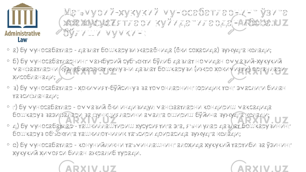 • а) бу муносабатлар - давлат бошқаруви жараёнида (ёки соҳасида) вужудга келади; • б) бу муносабатларнинг мажбурий субъекти бўлиб давлат номидан оммавий-ҳуқуқий манфаатларни кўзлаб ҳаракат қилувчи давлат бошқаруви (ижро ҳокимияти) органлари ҳисобланади; • в) бу муносабатлар - ҳокимият-бўйсинув ва томонларнинг юридик тенг эмаслиги билан тавсифланади; • г) бу муносабатлар - оммавий ёки индивидул манфаатларни қондириш мақсадида бошқарув вазифалари ва функцияларини амалга ошириш бўйича вужудга келади; • д) бу муносабатлар - ташкиллаштириш хусусиятига эга, яъни улар давлат бошқарувининг бошқарув объектига ташкилотчилик таъсири доирасида вужудга келади; • е) бу муносабатлар - қонунийликни таъминлашнинг алоҳида ҳуқуқий тартиби ва ўзининг ҳуқуқий ҳимояси билан ажралиб туради. Маъмурий-ҳуқуқий муносабатларнинг ўзига хос хусусиятлари қуйидагилардан иборат бўлиши мумкин: 