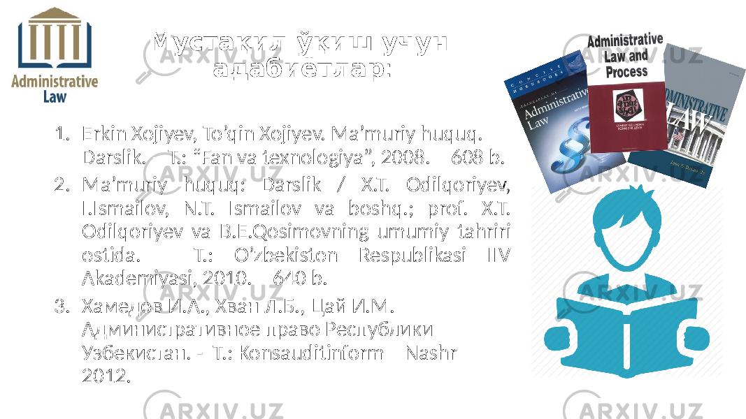 1. Erkin Xojiyev, To’qin Xojiyev. Ma’muriy huquq. Darslik. – T.: “Fan va texnologiya”, 2008. – 608 b. 2. Ma’muriy huquq: Darslik / X.T. Odilqoriyev, I.Ismailov, N.T. Ismailov va boshq.; prof. X.T. Odilqoriyev va B.E.Qosimovning umumiy tahriri ostida. – T.: O’zbekiston Respublikasi IIV Akademiyasi, 2010. – 640 b. 3. Хамедов И.А., Хван Л.Б., Цай И.М. Административное право Республики Узбекистан. - Т.: Konsauditinform – Nashr – 2012. Мустақил ўқиш учун адабиётлар : 