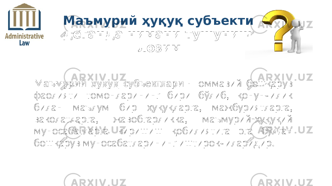 Маъмурий ҳуқуқ субъектлари – оммавий бошқарув фаолияти томонларининг бири бўлиб, қонунчилик билан маълум бир ҳуқуқларга, мажбуриятларга, ваколатларга, жавобгарликка, маъмурий-ҳуқуқий муносабатларга киришиш қобилиятига эга бўлган бошқарув муносабатларининг иштирокчиларидир. Маъмурий ҳуқуқ субъекти деганда нимани тушуниш лозим 