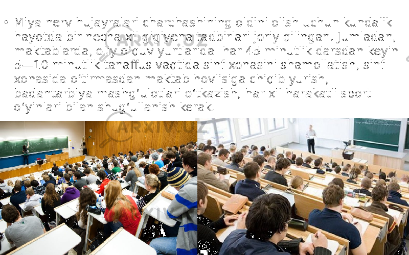 • Miya nerv hujayralari charchashining oldini olish uchun kundalik hayotda bir necha xil gigiyena tadbirlari joriy qilingan. Jumladan, maktablarda, oliy o‘quv yurtlarida har 45 minutlik darsdan keyin 5—10 minutlik tanaffus vaqtida sinf xonasini shamollatish, sinf xonasida o‘tirmasdan maktab hovlisiga chiqib yurish, badantarbiya mashg‘ulotlari o‘tkazish, har xil harakatli sport o‘yinlari bilan shug‘ullanish kerak. 