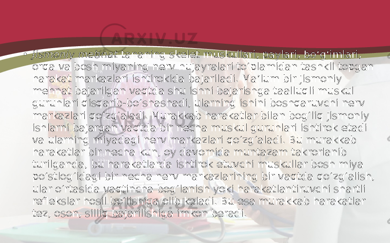 • Jismoniy mehnat tananing skelet muskullari, paylari, bo‘g‘imlari, orqa va bosh miyaning nerv hujayralari to‘plamidan tashkil topgan harakat markazlari ishtirokida bajariladi. Ma’lum bir jismoniy mehnat bajarilgan vaqtda shu ishni bajarishga taalluqli muskul guruhlari qisqarib-bo‘shashadi, ularning ishini boshqaruvchi nerv markazlari qo‘zg‘aladi. Murakkab harakatlar bilan bog‘liq jismoniy ishlarni bajargan vaqtda bir necha muskul guruhlari ishtirok etadi va ularning miyadagi nerv markazlari qo‘zg‘aladi. Bu murakkab harakatlar bir necha kun, oy davomida muntazam takrorlanib turilganda, bu harakatlarda ishtirok etuvchi muskullar bosh miya po‘stlog‘idagi bir necha nerv markazlarining bir vaqtda qo‘zg‘alish, ular o‘rtasida vaqtincha bog‘lanish yoki harakatlantiruvchi shartli reflekslar hosil bo‘lishiga olib keladi. Bu esa murakkab harakatlar tez, oson, silliq bajarilishiga imkon beradi. 