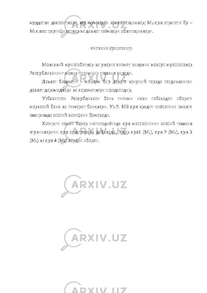 муддатли депозитлари, шу жумладан компенсациялар; М 3 пул агрегати бу – М 2 плюс сертификатлар ва давлат заёмлари облигациялари. кискача хулосалар Молиявий муносабатлар ва уларга хизмат килувчи махсус муассасалар Республиканинг молия тизимини ташкил килади. Давлат бюджети – маълум бир даврга конуний тарзда тасдикланган давлат даромадлари ва харажатлари ифодасидир. Узбекистон Республикаси банк тизими икки табакадан иборат: марказий банк ва тижорат банклари. Уз.Р. МБ пул-кредит сиёсатини амалга оширишда асосий вазифани бажаради. Хозирги замон бозор иктисодиётида пул массасининг асосий ташкил этувчиларини пул агрегатлари дейилади. Улар пул1 (М 1 ), пул 2 (М 2 ), пул 3 (М 3 ) ва пул 4 (М 4 ) лардан иборат. 