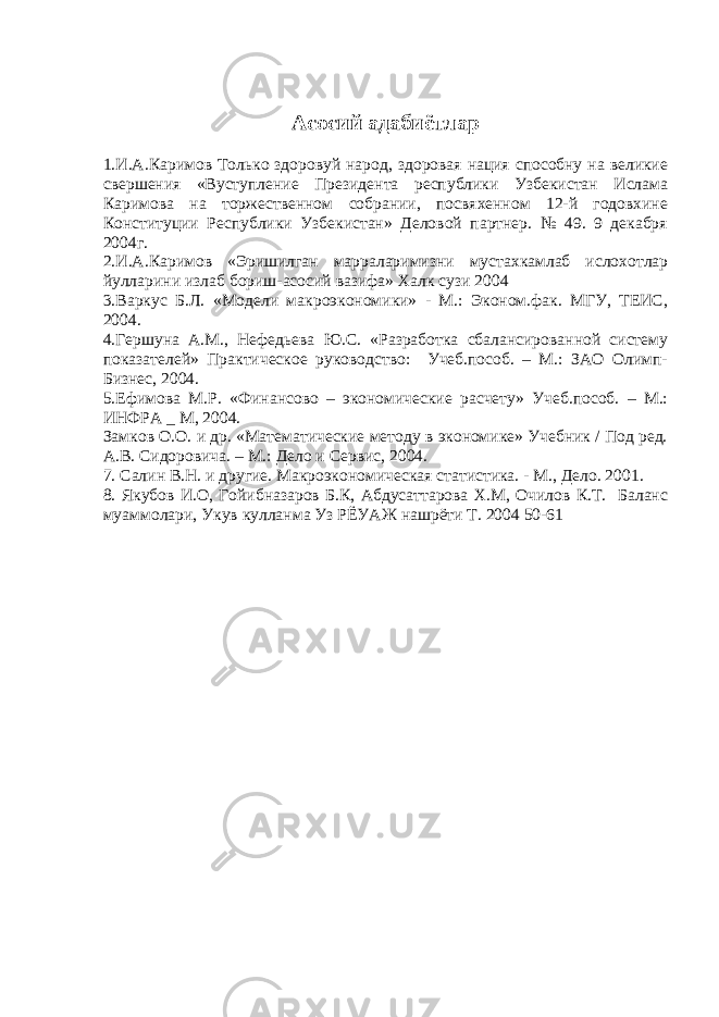 Асосий адабиётлар 1.И.А.Каримов Только здоровуй народ, здоровая нация способну на великие свершения «Вуступление Президента республики Узбекистан Ислама Каримова на торжественном собрании, посвяхенном 12-й годовхине Конституции Республики Узбекистан» Деловой партнер. № 49. 9 декабря 2004г. 2.И.А.Каримов «Эришилган марраларимизни мустахкамлаб ислохотлар йулларини излаб бориш-асосий вазифа» Халк сузи 2004 3.Варкус Б.Л. «Модели макроэкономики» - М.: Эконом.фак. МГУ, ТЕИС, 2004. 4.Гершуна А.М., Нефедьева Ю.С. «Разработка сбалансированной систему показателей» Практическое руководство: Учеб.пособ. – М.: ЗАО Олимп- Бизнес, 2004. 5.Ефимова М.Р. «Финансово – экономические расчету» Учеб.пособ. – М.: ИНФРА _ М, 2004. Замков О.О. и др. «Математические методу в экономике» Учебник / Под ред. А.В. Сидоровича. – М.: Дело и Сервис, 2004. 7. Салин В.Н. и другие. Макроэкономическая статистика. - М., Дело. 2001. 8. Якубов И.О, Гойибназаров Б.К, Абдусаттарова Х.М, Очилов К.Т. Баланс муаммолари, Укув кулланма Уз РЁУАЖ нашрёти Т. 2004 50-61 