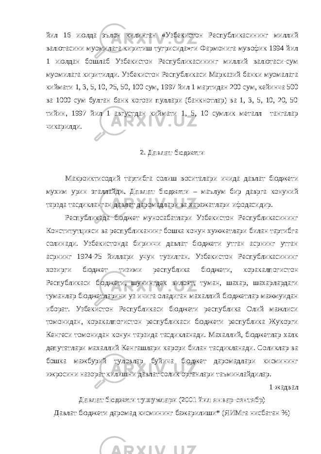 йил 16 июлда эълон килинган «Узбекистон Республикасининг миллий валютасини муомилага киритиш тугрисида»ги Фармонига мувофик 1994 йил 1 июлдан бошлаб Узбекистон Республикасининг миллий валютаси-сум муомилага киритилди. Узбекистон Республикаси Марказий банки муомалага киймати 1, 3, 5, 10, 25, 50, 100 сум, 1997 йил 1 мартидан 200 сум, кейинча 500 ва 1000 сум булган банк когози пуллари (банкнотлар) ва 1, 3, 5, 10, 20, 50 тийин, 1997 йил 1 августдан киймати 1, 5, 10 сумлик металл тангалар чикарилди. 2. Давлат бюджети Макроиктисодий тартибга солиш воситалари ичида давлат бюджети мухим урин эгаллайди. Давлат бюджети – маълум бир даврга конуний тарзда тасдикланган давлат даромадлари ва харажатлари ифодасидир. Республикада бюджет муносабатлари Узбекистон Республикасининг Конститутцияси ва республиканинг бошка конун хужжатлари билан тартибга солинади. Узбекистонда биринчи давлат бюджети утган асрнинг утган асрнинг 1924-25 йиллари учун тузилган. Узбекистон Республикасининг хозирги бюджет тизими республика бюджети, коракалпогистон Республикаси бюджети, шунингдек вилоят, туман, шахар, шахарлардаги туманлар бюджетларини уз ичига оладиган махаллий бюджетлар мажмуидан иборат. Узбекистон Республикаси бюджети республика Олий мажлиси томонидан, коракалпогистон республикаси бюджети республика Жукорги Кенгеси томонидан конун тарзида тасдикланади. Махаллий, бюджетлар халк депутатлари махаллий Кенгашлари карори билан тасдикланади. Соликлар ва бошка мажбурий туловлар буйича бюджет даромадлари кисмининг ижросини назорат килишни давлат солик органлари таъминлайдилар. 1-жадвал Давлат бюджети тушумлари (2001 йил январ-сентябр) Давлат бюджети даромад кисмининг бажарилиши* (ЯИМга нисбатан %) 