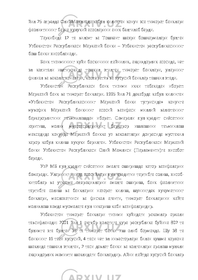 йил 25 апрелда ОлийМажлисда кабул килинган конун эса тижорат банклари фаолиятининг барча хукукий асосларини аник белгилаб берди. Таркибида 12 та вилоят ва Тошкент шахри бошкармалари булган Узбекистон Республикаси Марказий банки – Узбекистон республикасининг бош банки хисобланади. Банк тизимининг куйи боскичини пайчилик, акциядорлик асосида, чет эл капитали иштирокида ташкил этилган тижорат банклари, уларнинг филиал ва ваколатхоналари, кооператив ва хусусий банклар ташкил этади. Узбекистон Республикаси банк тизими икки табакадан иборат: Марказий банк ва тижорат банклари. 1995 йил 21 декабрда кабул килинган «Узбекистон Республикасининг Марказий банки тугрисида» конунга мувофик Марказий банкнинг асосий вазифаси миллий валютанинг баркарорлигини таъминлашдан иборат. Самарали пул-кредит сиёсатини юритиш, молия муассасаларининг баркарор ишлашини таъминлаш максадида конунда Марказий банкка уз ваколатлари доирасида мустакил карор кабул килиш хукуки берилган. Узбекистон Республикаси Марказий банки Узбекистон Республикаси Олий Мажлиси (Парламенти)га хисобот беради. УзР МБ пул-кредит сиёсатини амалга оширишда катор вазифаларни бажаради. Уларнинг ичида асосийлари пул-кредитни тартибга солиш, хисоб- китоблар ва утказма операцияларни амалга ошириш, банк фаолиятини тартибга солиш ва банкларни назорат килиш, шунингдек хукуматнинг банклари, маслахатчиси ва фискал агенти, тижорат банкларини кайта молиялаш хамда муомалага пул чикариш каби вазифаларидир. Узбекистон тижорат банклари тизими куйидаги ракамлар оркали тавсифланади: 2001 йил 1 октябр холатига кура республика буйича 802 та булимга эга булган 38 та тижорат банки иш олиб бормокда. Шу 38 та банкнинг 16 таси хусусий, 4 таси чет эл инвесторлари билан кушма корхона шаклида ташкил этилган, 2 таси давлат банки ва колганлари аралаш мулкли акциядорлик жамияти шаклидаги банклардир. Айни пайтда хусусий банклар 