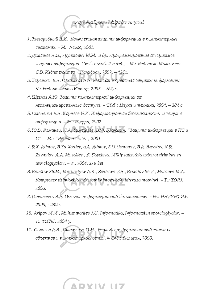 Foydalanilgan adabiyotlar ro‘yxati 1. Завгородный В.И. Комплексная защита информации в компьютерных системах. – М.: Логос, 2001. 2. Домашев А.В., Грунтович М.М. и др. Программирование алгоритмов защиты информации. Учеб. пособ. 2-е изд., – М.: Издатель Молгачева С.В. Издательство «Нолидж», 2002. – 416с. 3. Хорошко В.А. Чекатков А.А. Методы и средства защиты информации. – К.: Издательство Юниор, 2003. – 504 с. 4. Щеглов А.Ю. Защита компьютерной информации от несанкционированного доступа. – СПб.: Наука и техника, 2004. – 384 с. 5. Степанов Е.А. Корнеев И.К. Информационная безопастность и защита информации. – М.: Инфра, 2002. 6. Ю.В. Романец, П.А. Тимофеев, В.Ф. Шаньгин. “Защита информации в КС и С”. – М.: “Радио и связь”, 2001 7. R . X . Alimov , B . Yu . Xodi е v , q . A . Alimov , S . U . Usmonov , B . A . B е galov , N . R . Zaynalov , A . A . Musali е v , F . Fayzi е va . Milliy iqtisodda axborot tizimlari va t е xnologiyalari . – T ., 2004. 319 b е t . 8. Kamilov Sh . M ., Masharipov A . K ., Zakirova T . A ., Ermatov Sh . T ., Musa е va M . A . Kompyut е r tizimlarida axborotni himoyalash . Ma&#39;ruza matnlari. – T.: TDIU, 2003. 9. Галатенко В.А. Основы информационной безопасности - М.: ИНТУИТ РУ. 2003, - 280с. 10. Aripov M.M., Muhammadi е v J.U. Informatika, Informatsion t е xnologiyalar. – T.: TDYuI. 2004 y. 11. Соколов А.В., Степанюк О.М. Методы информационной зашиты объектов и компьютерных сетей. – Спб.: Полигон, 2000. 