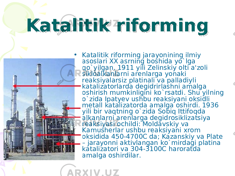 Katalitik riformingKatalitik riforming • Katalitik riforming jarayonining ilmiy asoslari XX asrning boshida yo`lga qo`yilgan. 1911 yili Zelinskiy olti a&#39;zoli sikloalkanlarni arenlarga yonaki reaksiyalarsiz platinali va palladiyli katalizatorlarda degidrirlashni amalga oshirish mumkinligini ko`rsatdi. Shu yilning o`zida Ipatyev ushbu reaksiyani oksidli metall katalizatorda amalga oshirdi. 1936 yili bir vaqtning o`zida Sobiq Ittifoqda alkanlarni arenlarga degidrosiklizatsiya reaksiyasi ochildi: Moldavskiy va Kamusherlar ushbu reaksiyani xrom oksidida 450-4700C da; Kazanskiy va Plate – jarayonni aktivlangan ko`mirdagi platina katalizatori va 304-3100C haroratda amalga oshirdilar. 