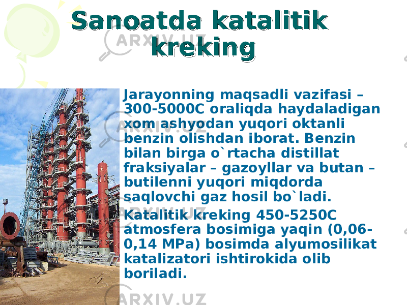 Sanoatda katalitik Sanoatda katalitik krekingkreking • Jarayonning maqsadli vazifasi – 300-5000C oraliqda haydaladigan xom ashyodan yuqori oktanli benzin olishdan iborat. Benzin bilan birga o`rtacha distillat fraksiyalar – gazoyllar va butan – butilenni yuqori miqdorda saqlovchi gaz hosil bo`ladi. • Katalitik kreking 450-5250C atmosfera bosimiga yaqin (0,06- 0,14 MPa) bosimda alyumosilikat katalizatori ishtirokida olib boriladi. 