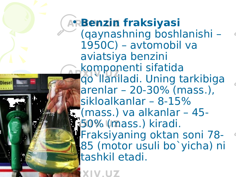 • Benzin fraksiyasi (qaynashning boshlanishi – 1950C) – avtomobil va aviatsiya benzini komponenti sifatida qo`llaniladi. Uning tarkibiga arenlar – 20-30% (mass.), sikloalkanlar – 8-15% (mass.) va alkanlar – 45- 50% (mass.) kiradi. Fraksiyaning oktan soni 78- 85 (motor usuli bo`yicha) ni tashkil etadi. 