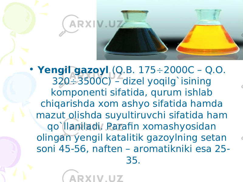 • Yengil gazoyl (Q.B. 175  2000C – Q. О . 320  3500C) – dizel yoqilg`isining komponenti sifatida, qurum ishlab chiqarishda xom ashyo sifatida hamda mazut olishda suyultiruvchi sifatida ham qo`llaniladi. Parafin xomashyosidan olingan yengil katalitik gazoylning setan soni 45-56, naften – aromatikniki esa 25- 35. 