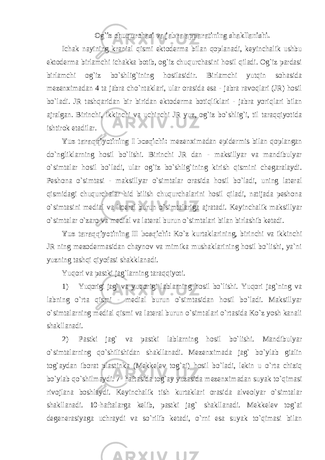 Og`iz chuqurchasi va jabra apparatining shakllanishi. Ichak nayining kranial qismi ektoderma bilan qoplanadi, keyinchalik ushbu ektoderma birlamchi ichakka botib, og`iz chuqurchasini hosil qiladi. Og`iz pardasi birlamchi og`iz bo`shlig`ining hosilasidir. Birlamchi yutqin sohasida mezenхimadan 4 ta jabra cho`ntaklari, ular orasida esa - jabra ravoqlari (JR) hosil bo`ladi. JR tashqaridan bir biridan ektoderma botiqliklari - jabra yoriqlari bilan ajralgan. Birinchi, ikkinchi va uchinchi JR yuz, og`iz bo`shlig`i, til taraqqiyotida ishtirok etadilar. Yuz taraqqiyotining I bosqichi: mezen х imadan epidermis bilan qoplangan do`ngliklarning hosil bo`lishi. Birinchi JR dan - maksillyar va mandibulyar o`simtalar hosil bo`ladi, ular og`iz bo`shlig`ining kirish qismini chegaralaydi. Peshona o`simtasi - maksillyar o`simtalar orasida hosil bo`ladi, uning lateral qismidagi chuqurchalar hid bilish chuqurchalarini hosil qiladi, natijada peshona o`simtasini medial va lateral burun o`simtalariga ajratadi. Keyinchalik maksillyar o`simtalar o`zaro va medial va lateral burun o`simtalari bilan birlashib ketadi. Yuz taraqqiyotining II bosqichi: Ko`z kurtaklarining, birinchi va ikkinchi JR ning mezodermasidan chaynov va mimika mushaklarining hosil bo`lishi, ya`ni yuzning tashqi qiyofasi shakklanadi. Yuqori va pastki jag`larning taraqqiyoti. 1) Yuqorigi jag` va yuqorigi lablarning hosil bo`lishi. Yuqori jag`ning va labning o`rta qismi - medial burun o`simtasidan hosil bo`ladi. Maksillyar o`simtalarning medial qismi va lateral burun o`simtalari o`rtasida Ko`z yosh kanali shakllanadi. 2) Pastki jag` va pastki lablarning hosil bo`lishi. Mandibulyar o`simtalarning qo`shilishidan shakllanadi. Mezen х imada jag` bo`ylab gialin tog`aydan iborat plastinka (Mekkelev tog`ai) hosil bo`ladi, lekin u o`rta chiziq bo`ylab qo`shilmaydi. 7- haftasida tog`ay yuzasida mezen х imadan suyak to`qimasi rivojlana boshlaydi. Keyinchalik tish kurtaklari orasida alveolyar o`simtalar shakllanadi. 10-haftalarga kelib, pastki jag` shakllanadi. Mekkelev tog`ai degenerasiyaga uchraydi va so`rilib ketadi, o`rni esa suyak to`qimasi bilan 