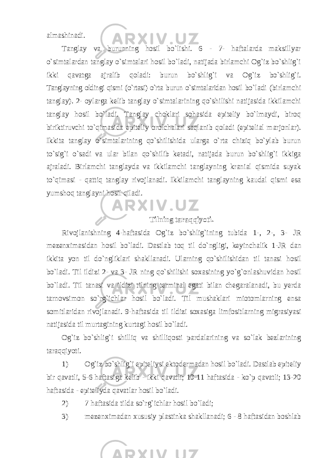 almashinadi. Tanglay va burunning hosil bo`lishi. 6 - 7- haftalarda maksillyar o`simtalardan tanglay o`simtalari hosil bo`ladi, natijada birlamchi Og`iz bo`shlig`i ikki qavatga ajralib qoladi: burun bo`shlig`i va Og`iz bo`shlig`i. Tanglayning oldingi qismi (o`rtasi) o`rta burun o`simtalaridan hosil bo`ladi (birlamchi tanglay). 2- oylarga kelib tanglay o`simtalarining qo`shilishi natijasida ikkilamchi tanglay hosil bo`ladi. Tanglay choklari sohasida epiteliy bo`lmaydi, biroq biriktiruvchi to`qimasida epiteliy orolchalari saqlanib qoladi (epitelial marjonlar). Ikkita tanglay o`simtalarining qo`shilishida ularga o`rta chiziq bo`ylab burun to`sig`i o`sadi va ular bilan qo`shilib ketadi, natijada burun bo`shlig`i ikkiga ajraladi. Birlamchi tanglayda va ikkilamchi tanglayning kranial qismida suyak to`qimasi - qattiq tanglay rivojlanadi. Ikkilamchi tanglayning kaudal qismi esa yumshoq tanglayni hosil qiladi. Tilning taraqqiyoti. Rivojlanishning 4-haftasida Og`iz bo`shlig`ining tubida 1-, 2-, 3- JR mezen х imasidan hosil bo`ladi. Dastlab toq til do`ngligi, keyinchalik 1-JR dan ikkita yon til do`ngliklari shakllanadi. Ularning qo`shilishidan til tanasi hosil bo`ladi. Til ildizi 2- va 3- JR ning qo`shilishi so х asining yo`g`onlashuvidan hosil bo`ladi. Til tanasi va ildizi tilning terminal egati bilan chegaralanadi, bu yerda tarnovsimon so`rg`ichlar hosil bo`ladi. Til mushaklari miotomlarning ensa somitlaridan rivojlanadi. 9-haftasida til ildizi so х asiga limfositlarning migrasiyasi natijasida til murtagining kurtagi hosil bo`ladi. Og`iz bo`shlig`i shilliq va shilliqosti pardalarining va so`lak bezlarining taraqqiyoti. 1) Og`iz bo`shlig`i epiteliysi ektodermadan hosil bo`ladi. Dastlab epiteliy bir qavatli, 5-6 haftasiga kelib - ikki qavatli; 10-11 haftasida - ko`p qavatli; 13-20 haftasida - epiteliyda qavatlar hosil bo`ladi. 2) 7 haftasida tilda so`rg`ichlar hosil bo`ladi; 3) mezen х imadan х ususiy plastinka shakllanadi; 6 - 8 haftasidan boshlab 