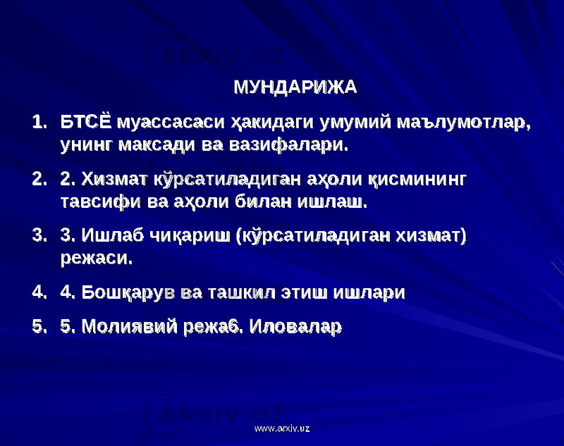  МУНДАРИЖАМУНДАРИЖА 1.1. БТСЁ муассасаси ҳакидаги умумий маълумотлар, БТСЁ муассасаси ҳакидаги умумий маълумотлар, унинг максади ва вазифалари.унинг максади ва вазифалари. 2.2. 2. Хизмат кўрсатиладиган аҳоли қисмининг 2. Хизмат кўрсатиладиган аҳоли қисмининг тавсифи ва аҳоли билан ишлаш.тавсифи ва аҳоли билан ишлаш. 3.3. 3. Ишлаб чиқариш (кўрсатиладиган хизмат) 3. Ишлаб чиқариш (кўрсатиладиган хизмат) режаси.режаси. 4.4. 4. Бошқарув ва ташкил этиш ишлари4. Бошқарув ва ташкил этиш ишлари 5.5. 5. Молиявий режа6. Иловалар5. Молиявий режа6. Иловалар www.arxiv.uzwww.arxiv.uz 