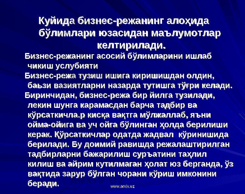 Куйида бизнес-режанинг алоҳида Куйида бизнес-режанинг алоҳида бўлимлари юзасидан маълумотлар бўлимлари юзасидан маълумотлар келтирилади.келтирилади. Бизнес-режанинг асосий бўлимларини ишлаб Бизнес-режанинг асосий бўлимларини ишлаб чикиш услубиятичикиш услубияти Бизнес-режа тузиш ишига киришишдан олдин, Бизнес-режа тузиш ишига киришишдан олдин, баьзи вазиятларни назарда тутишга тўғри келади. баьзи вазиятларни назарда тутишга тўғри келади. Биринчидан, бизнес-режа бир йилга тузилади, Биринчидан, бизнес-режа бир йилга тузилади, лекин шунга карамасдан барча тадбир ва лекин шунга карамасдан барча тадбир ва кўрсаткичла.р кисқа вақтга мўлжаллаб, яъни кўрсаткичла.р кисқа вақтга мўлжаллаб, яъни ойма-ойига ва уч ойга бўлинган ҳолда берилиши ойма-ойига ва уч ойга бўлинган ҳолда берилиши керак. Қўрсаткичлар одатда жадвал кўринишида керак. Қўрсаткичлар одатда жадвал кўринишида берилади. Бу доимий равишда режалаштирилган берилади. Бу доимий равишда режалаштирилган тадбирларни бажарилиш суръатини таҳлил тадбирларни бажарилиш суръатини таҳлил килиш ва айрим кутилмаган ҳолат юз берганда, ўз килиш ва айрим кутилмаган ҳолат юз берганда, ўз вақтида зарур бўлган чорани кўриш имконини вақтида зарур бўлган чорани кўриш имконини беради.беради. www.arxiv.uzwww.arxiv.uz 