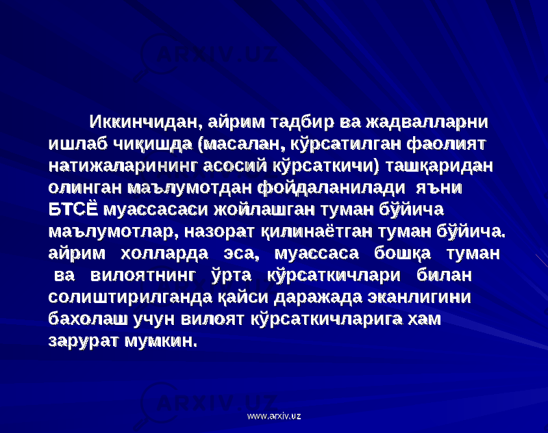  Иккинчидан, айрим тадбир ва жадвалларни Иккинчидан, айрим тадбир ва жадвалларни ишлаб чиқишда (масалан, кўрсатилган фаолият ишлаб чиқишда (масалан, кўрсатилган фаолият натижаларининг асосий кўрсаткичи) ташқаридан натижаларининг асосий кўрсаткичи) ташқаридан олинган маълумотдан фойдаланилади яъни олинган маълумотдан фойдаланилади яъни БТСЁ муассасаси жойлашган туман бўйича БТСЁ муассасаси жойлашган туман бўйича маълумотлар, назорат қилинаётган туман бўйича. маълумотлар, назорат қилинаётган туман бўйича. айрим холларда эса, муассаса бошқа туман айрим холларда эса, муассаса бошқа туман ва вилоятнинг ўрта кўрсаткичлари билан ва вилоятнинг ўрта кўрсаткичлари билан солиштирилганда қайси даражада эканлигини солиштирилганда қайси даражада эканлигини бахолаш учун вилоят кўрсаткичларига хам бахолаш учун вилоят кўрсаткичларига хам зарурат мумкин.зарурат мумкин. www.arxiv.uzwww.arxiv.uz 