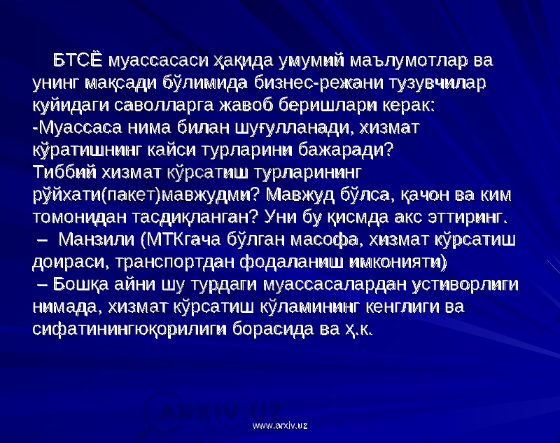  БТСЁ муассасаси ҳақида умумий маълумотлар ва БТСЁ муассасаси ҳақида умумий маълумотлар ва унинг мақсади бўлимида бизнес-режани тузувчилар унинг мақсади бўлимида бизнес-режани тузувчилар куйидаги саволларга жавоб беришлари керак: куйидаги саволларга жавоб беришлари керак: -- Муассаса нима билан шуғулланади, хизмат Муассаса нима билан шуғулланади, хизмат кўратишнинг кайси турларини бажаради? кўратишнинг кайси турларини бажаради? Тиббий хизмат кўрсатиш турларининг Тиббий хизмат кўрсатиш турларининг рўйхати(пакет)мавжудми? Мавжуд бўлса, қачон варўйхати(пакет)мавжудми? Мавжуд бўлса, қачон ва ким ким томонидан тасдиқланган? Уни бу қисмда акс эттиринг. томонидан тасдиқланган? Уни бу қисмда акс эттиринг. – Манзили (МТКгача бўлган масофа, хизмат кўрсатиш – Манзили (МТКгача бўлган масофа, хизмат кўрсатиш доираси, транспортдан фодаланишдоираси, транспортдан фодаланиш имконияти)имконияти) – Бошқа айни шу турдаги муассасалардан устиворлиги – Бошқа айни шу турдаги муассасалардан устиворлиги нимада, хизмат кўрсатиш кўламинингнимада, хизмат кўрсатиш кўламининг кенглиги ва кенглиги ва сифатинингюқорилиги борасида ва ҳ.к. сифатинингюқорилиги борасида ва ҳ.к. www.arxiv.uzwww.arxiv.uz 