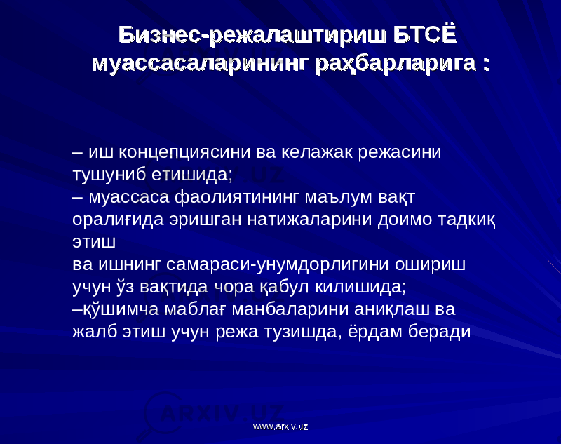 Бизнес-режалаштириш БТСЁ Бизнес-режалаштириш БТСЁ муассасаларининг раҳбарларига :муассасаларининг раҳбарларига : – иш концепциясини ва келажак режасини тушуниб етишида; – муассаса фаолиятининг маълум вақт оралиғида эришган натижаларини доимо тадкиқ этиш ва ишнинг самараси-унумдорлигини ошириш учун ўз вақтида чора қабул килишида; – қўшимча маблағ манбаларини аниқлаш ва жалб этиш учун режа тузишда, ёрдам беради www.arxiv.uzwww.arxiv.uz 