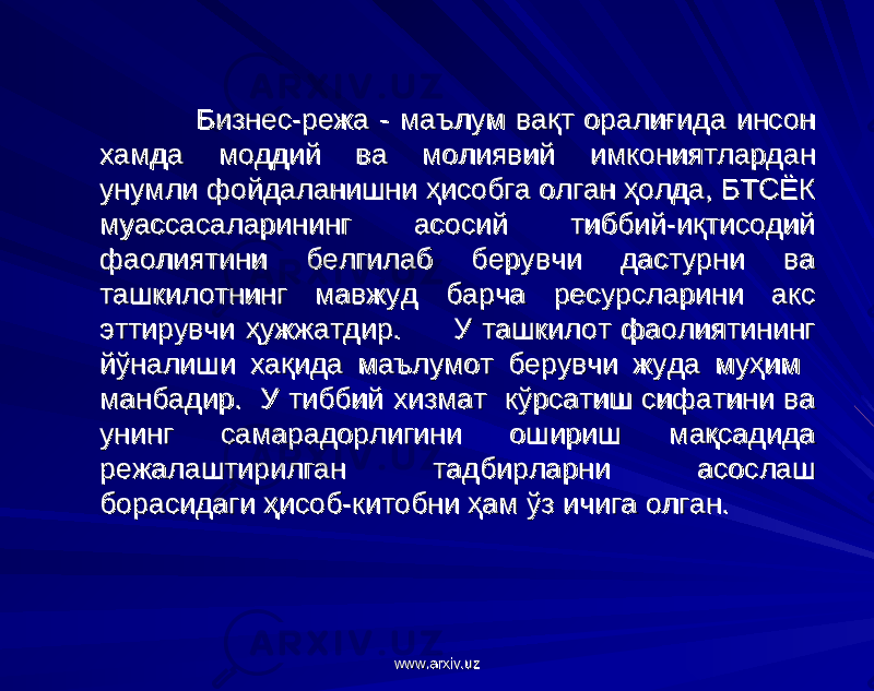  Бизнес-режа - маълум вақт оралиғида инсон Бизнес-режа - маълум вақт оралиғида инсон хамда моддий ва молиявий имкониятлардан хамда моддий ва молиявий имкониятлардан унумли фойдаланишни ҳисобга олган ҳолда, БТСЁК унумли фойдаланишни ҳисобга олган ҳолда, БТСЁК муассасаларининг асосий тиббий-иқтисодий муассасаларининг асосий тиббий-иқтисодий фаолиятини белгилаб берувчи дастурни ва фаолиятини белгилаб берувчи дастурни ва ташкилотнинг мавжуд барча ресурсларини акс ташкилотнинг мавжуд барча ресурсларини акс эттирувчи ҳужжатдир. У ташкилот фаолиятининг эттирувчи ҳужжатдир. У ташкилот фаолиятининг йўналиши хақида маълумот берувчи жуда муҳим йўналиши хақида маълумот берувчи жуда муҳим манбадир. У тиббий хизмат кўрсатиш сифатини ва манбадир. У тиббий хизмат кўрсатиш сифатини ва унинг самарадорлигини ошириш мақсадидаунинг самарадорлигини ошириш мақсадида режалаштирилган тадбирларни асослаш режалаштирилган тадбирларни асослаш борасидаги ҳисоб-китобни ҳам ўз ичига олган.борасидаги ҳисоб-китобни ҳам ўз ичига олган. www.arxiv.uzwww.arxiv.uz 