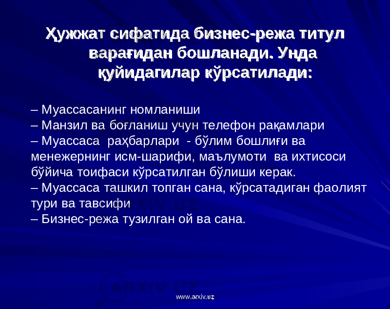 Ҳужжат сифатида бизнес-режа титул Ҳужжат сифатида бизнес-режа титул варағидан бошланади. Унда варағидан бошланади. Унда қуйидагилар кўрсатилади:қуйидагилар кўрсатилади: – Муассасанинг номланиши – Манзил ва боғланиш учун телефон рақамлари – Муассаса раҳбарлари - бўлим бошлиғи ва менежернинг исм-шарифи, маълумоти ва ихтисоси бўйича тоифаси кўрсатилган бўлиши керак. – Муассаса ташкил топган сана, кўрсатадиган фаолият тури ва тавсифи – Бизнес-режа тузилган ой ва сана. www.arxiv.uzwww.arxiv.uz 