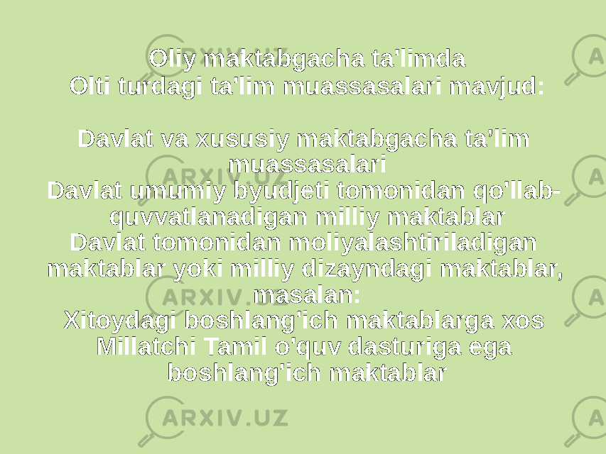 Oliy maktabgacha ta&#39;limda Olti turdagi ta&#39;lim muassasalari mavjud: Davlat va xususiy maktabgacha ta’lim muassasalari Davlat umumiy byudjeti tomonidan qo&#39;llab- quvvatlanadigan milliy maktablar Davlat tomonidan moliyalashtiriladigan maktablar yoki milliy dizayndagi maktablar, masalan: Xitoydagi boshlang&#39;ich maktablarga xos Millatchi Tamil o&#39;quv dasturiga ega boshlang&#39;ich maktablar 