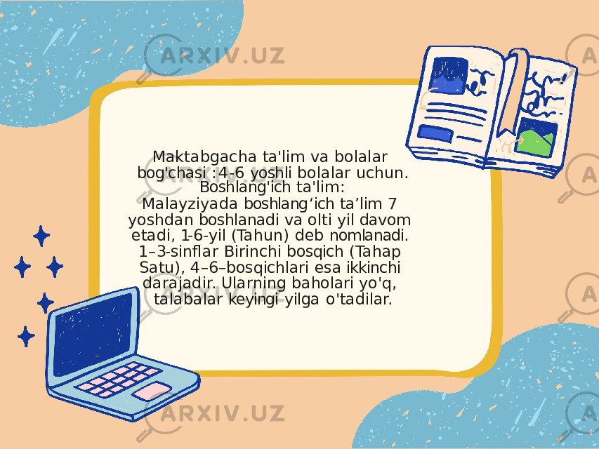 Maktabgacha ta&#39;lim va bolalar bog&#39;chasi : 4- 6 yoshli bolalar uchun. Boshlang&#39;ich ta&#39;lim: Malayziyada boshlang ʻ ich ta ʼ lim 7 yoshdan boshlanadi va olti yil davom etadi, 1- 6- yil (Tahun) deb nomlanadi. 1 – 3- sinflar Birinchi bosqich (Tahap Satu), 4 – 6 – bosqichlari esa ikkinchi darajadir. Ularning baholari yo&#39;q, talabalar keyingi yilga o&#39;tadilar. 