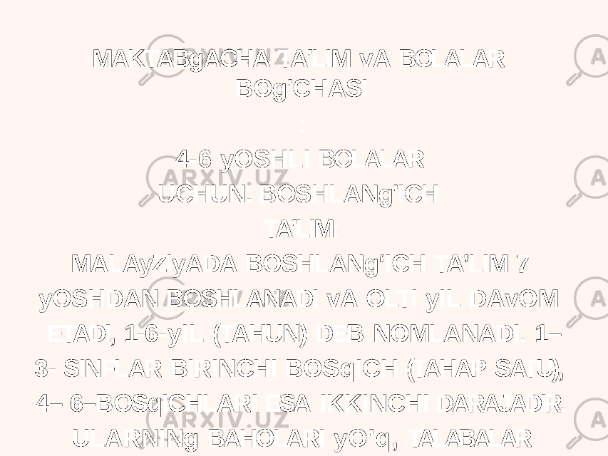 MAKTABgACHA TA&#39;LIM vA BOLALAR BOg&#39;CHASI : 4- 6 yOSHLI BOLALAR UCHUN. BOSHLANg&#39;ICH TA&#39;LIM: MALAyZIyADA BOSHLANgʻICH TAʼLIM 7 yOSHDAN BOSHLANADI vA OLTI yIL DAvOM ETADI, 1- 6-yIL (TAHUN) DEB NOMLANADI. 1– 3- SINFLAR BIRINCHI BOSqICH (TAHAP SATU), 4– 6–BOSqICHLARI ESA IKKINCHI DARAJADIR. ULARNINg BAHOLARI yO&#39;q, TALABALAR KEyINgI yILgA O&#39;TADILAR. 