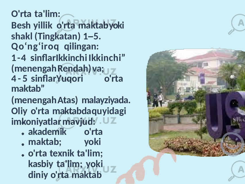 O&#39;rta ta&#39;lim: Besh yillik o&#39;rta maktab yoki shakl (Tingkatan) 1 – 5. Qo‘ng ‘iroq qilingan: 1 - 4 sinflarIkkinchi Ikkinchi” (menengah Rendah) va; 4 - 5 sinflar Y uqori o&#39;rta maktab” (menengah Atas) malayziyada. Oliy o&#39;rta maktabda quyidagi imkoniyatlar mavjud: akademik o&#39;rta maktab; yoki o&#39;rta texnik ta&#39;lim; kasbiy ta&#39;lim; yoki diniy o&#39;rta maktab 