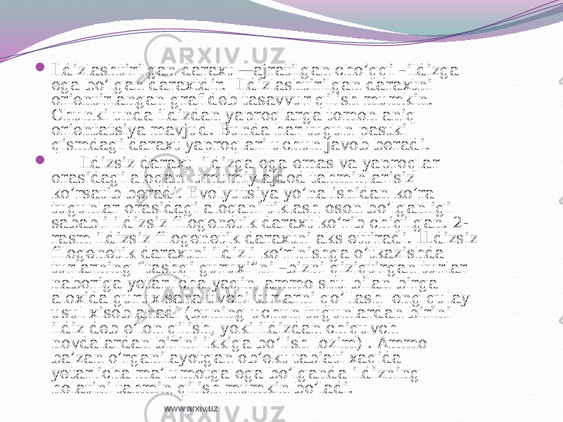  Ildizlashtirilgan daraxt —ajratilgan cho’qqi –ildizga ega bo’lgan daraxtdir. Ildizlashtirilgan daraxtni orientirlangan graf deb tasavvur qilish mumkin. Chunki unda ildizdan yaproqlarga tomon aniq orientatsiya mavjud. Bunda har tugun pastki qismdagi daraxt yaproqlari uchun javob beradi.  Ildizsiz daraxt ildizga ega emas va yaproqlar orasidagi aloqani umumiy ajdod tahminlarisiz ko’rsatib beradi. Evolyutsiya yo’nalishidan ko’ra tugunlar orasidagi aloqani tiklash oson bo’lganligi sababli ildizsiz filogenetik daraxt ko’rib chiqilgan. 2- rasm ildizsiz filogenetik daraxtni aks ettiradi. ILdizsiz filogenetik daraxtni ildizli ko’rinishga o’tkazishda turlarning “tashqi guruxi”ni –bizni qiziqtirgan turlar naboriga yetarlicha yaqin, ammo shu bilan birga aloxida gurux sanaluvchi turlarni qo’llash eng qulay usul xisoblanadi (buning uchun tugunlardan birini ildiz deb e’lon qilish, yoki ildizdan chiquvch novdalardan birini ikkiga bo’lish lozim) . Ammo ba’zan o’rganilayotgan ob’ekt tabiati xaqida yetarlicha ma’lumotga ega bo’lganda ildizning holatini tahmin qilish mumkin bo’ladi. www.arxiv.uz 