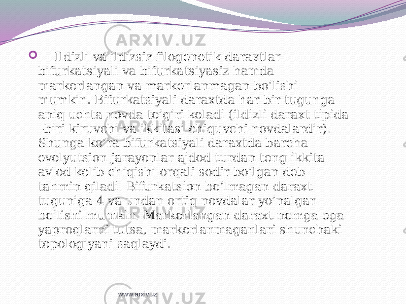  Ildizli va ildizsiz filogenetik daraxtlar bifurkatsiyali va bifurkatsiyasiz hamda markerlangan va markerlanmagan bo’lishi mumkin. Bifurkatsiyali daraxtda har bir tugunga aniq uchta novda to’g’ri keladi (ildizli daraxt tipida –biri kiruvchi va ikkitasi-chiquvchi novdalardir). Shunga ko’ra bifurkatsiyali daraxtda barcha evolyutsion jarayonlar ajdod turdan teng ikkita avlod kelib chiqishi orqali sodir bo’lgan deb tahmin qiladi. Bifurkatsion bo’lmagan daraxt tuguniga 4 va undan ortiq novdalar yo’nalgan bo’lishi mumkin. Markerlangan daraxt nomga ega yaproqlarni tutsa, markerlanmaganlari shunchaki topologiyani saqlaydi. www.arxiv.uz 