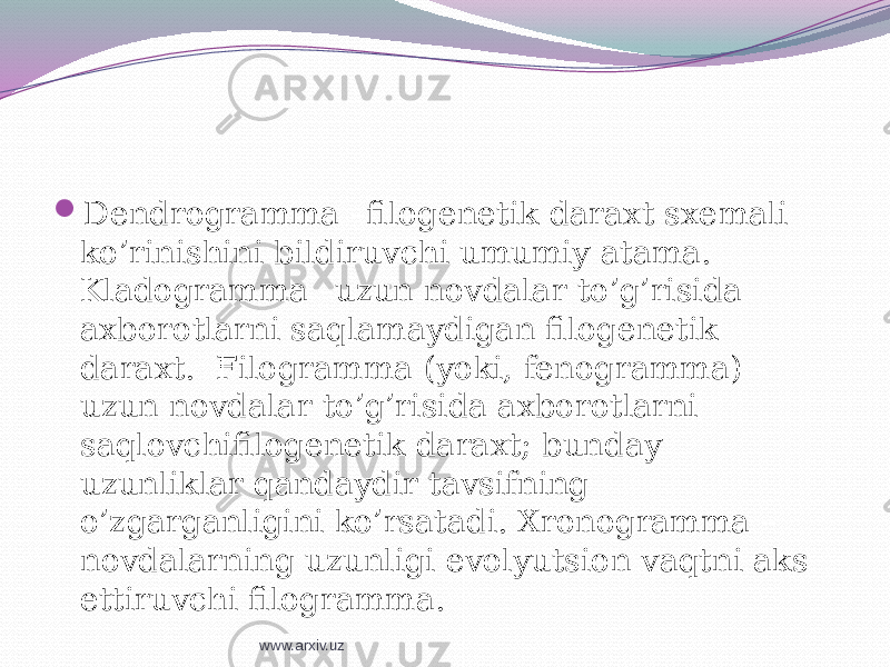  Dendrogramma –filogenetik daraxt sxemali ko’rinishini bildiruvchi umumiy atama. Kladogramma –uzun novdalar to’g’risida axborotlarni saqlamaydigan filogenetik daraxt. Filogramma (yoki, fenogramma) – uzun novdalar to’g’risida axborotlarni saqlovchifilogenetik daraxt; bunday uzunliklar qandaydir tavsifning o’zgarganligini ko’rsatadi. Xronogramma – novdalarning uzunligi evolyutsion vaqtni aks ettiruvchi filogramma. www.arxiv.uz 