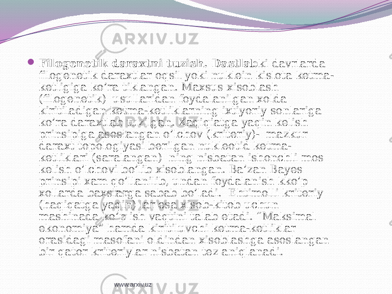    Filogenetik daraxtni tuzish. Dastlab ki davrlarda filogenetik daraxtlar oqsil yoki nuklein kislota ketma- ketligiga ko’ra tiklangan. Maxsus xisoblash (filogenetik) usullaridan foydalanilgan xolda kiritiladigan ketma-ketliklarning ixtiyoriy sonlariga ko’ra daraxtlab tuzilgan. Xaqiqiatga yaqin kelish prinsipiga asoslangan o’lchov (kriteriy)- mazkur daraxt topologiyasi berilgan nukleotid ketma- ketliklari (saralangan) ning nisbatan ishonchli mos kelish o’lchovi bo’lib xisoblangan. Ba’zan Bayes prinsipi xam qo’llanilib, undan foydalanish kko’p xollarda baxslarga sabab bo’ladi. Ehtimolli kriteriy (haqiqatga yaqin) lar esa xisob-kitob uchun mashinada ko’p ish vaqtini talab etadi. “Maksimal ekonomiya” hamda kiritiluvchi ketma-ketliklar orasidagi masofani oldindan xisoblashga asoslangan bir qator kriteriylar nisbatan tez aniqlanadi. www.arxiv.uz 