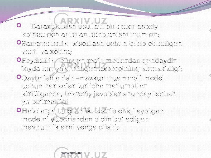  Daraxt tuzish usullari bir qator asosiy ko’rsatkichlar bilan baholanishi mumkin:  Samaradorlik –xisoblash uchun talab etiladigan vaqt va xotira;  Foydalilik –olingan ma’lumotlardan qandaydir foyda bor yoki olingan axborotning keraksizligi;  Qayta ishlanish –mazkur muammoli model uchun har safar turlicha ma’lumotlar kiritilganda, takroriy javoblar shunday bo’lish yo bo’lmasligi;  Hatolarga turg’unlik –ko’rib chiqilayotgan modelni yuborishdan oldin bo’ladigan mavhumliklarni yenga olishi; www.arxiv.uz 