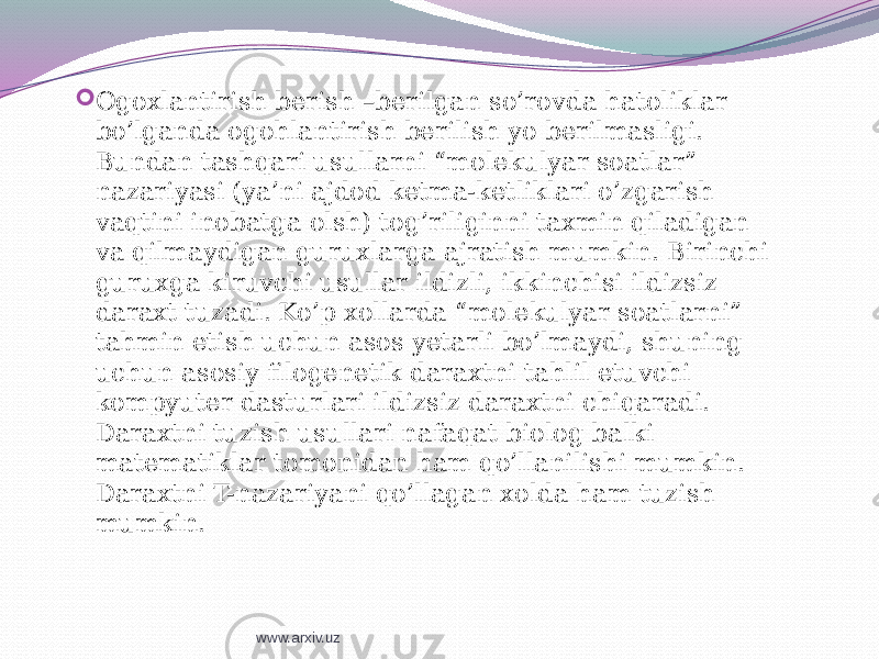  Ogoxlantirish berish –berilgan so’rovda hatoliklar bo’lganda ogohlantirish berilish yo berilmasligi. Bundan tashqari usullarni “molekulyar soatlar” nazariyasi (ya’ni ajdod ketma-ketliklari o’zgarish vaqtini inobatga olsh) tog’riliginni taxmin qiladigan va qilmaydigan guruxlarga ajratish mumkin. Birinchi guruxga kiruvchi usullar ildizli, ikkinchisi ildizsiz daraxt tuzadi. Ko’p xollarda “molekulyar soatlarni” tahmin etish uchun asos yetarli bo’lmaydi, shuning uchun asosiy filogenetik daraxtni tahlil etuvchi kompyuter dasturlari ildizsiz daraxtni chiqaradi. Daraxtni tuzish usullari nafaqat biolog balki matematiklar tomonidan ham qo’llanilishi mumkin. Daraxtni T-nazariyani qo’llagan xolda ham tuzish mumkin. www.arxiv.uz 