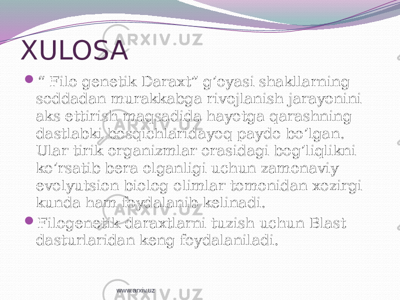 XULOSA  “ Filo genetik Daraxt” g’oyasi shakllarning soddadan murakkabga rivojlanish jarayonini aks ettirish maqsadida hayotga qarashning dastlabki bosqichlaridayoq paydo bo’lgan. Ular tirik organizmlar orasidagi bog’liqlikni ko’rsatib bera olganligi uchun zamonaviy evolyutsion biolog olimlar tomonidan xozirgi kunda ham foydalanib kelinadi.  Filogenetik daraxtlarni tuzish uchun Blast dasturlaridan keng foydalaniladi. www.arxiv.uz 