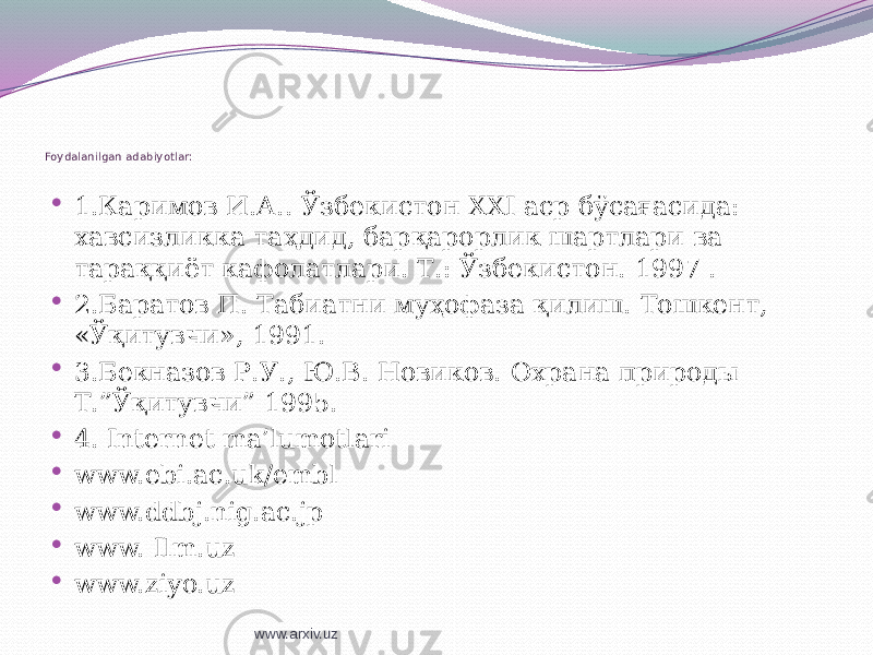  Foydalanilgan adabiyotlar:  1.Каримов И.А.. Ўзбекистон XXI аср бўсағасида: хавсизликка таҳдид, барқарорлик шартлари ва тараққиёт кафолатлари. Т.: Ўзбекистон. 1997 .  2.Баратов П. Табиатни муҳофаза қилиш. Тошкент, «Ўқитувчи», 1991.  3.Бекназов Р.У., Ю.В. Новиков. Охрана природы Т.”Ўқитувчи” 1995.  4. Internet ma’lumotlari  www.ebi.ac.uk/embl  www.ddbj.nig.ac.jp  www. Ilm.uz  www.ziyo.uz www.arxiv.uz 