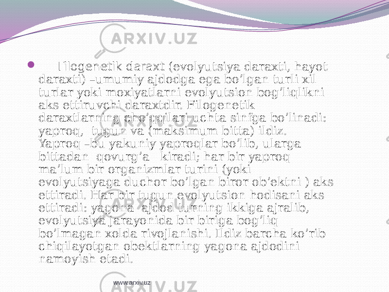  Filogenetik daraxt (evolyutsiya daraxti, hayot daraxti) –umumiy ajdodga ega bo’lgan turli xil turlar yoki moxiyatlarni evolyutsion bog’liqlikni aks ettiruvchi daraxtdir. Filogenetik daraxtlarning cho’qqilari uchta sinfga bo’linadi: yaproq, tugun va (maksimum bitta) ildiz. Yaproq –bu yakuniy yaproqlar bo’lib, ularga bittadan qovurg’a kiradi; har bir yaproq ma’lum bir organizmlar turini (yoki evolyutsiyaga duchor bo’lgan biror ob’ektni ) aks ettiradi. Har bir tugun evolyutsion hodisani aks ettiradi: yagona ajdod turning ikkiga ajralib, evolyutsiya jarayonida bir biriga bog’liq bo’lmagan xolda rivojlanishi. Ildiz barcha ko’rib chiqilayotgan obektlarning yagona ajdodini namoyish etadi. www.arxiv.uz 