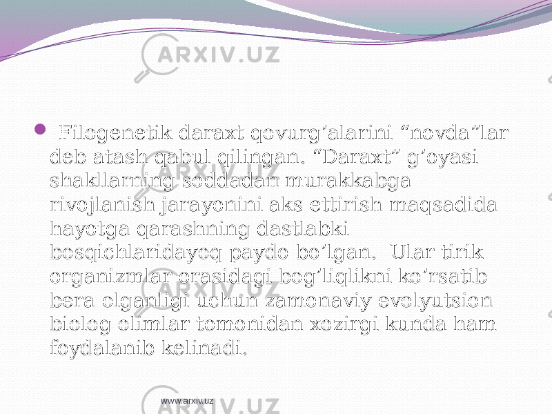  Filogenetik daraxt qovurg’alarini “novda”lar deb atash qabul qilingan. “Daraxt” g’oyasi shakllarning soddadan murakkabga rivojlanish jarayonini aks ettirish maqsadida hayotga qarashning dastlabki bosqichlaridayoq paydo bo’lgan. Ular tirik organizmlar orasidagi bog’liqlikni ko’rsatib bera olganligi uchun zamonaviy evolyutsion biolog olimlar tomonidan xozirgi kunda ham foydalanib kelinadi. www.arxiv.uz 