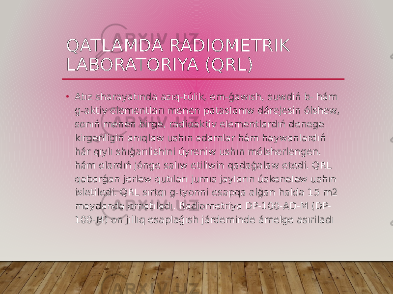 QATLAMDA RADIOMETRIK LABORATORIYA (QRL) • Atız sharayatında azıq-túlik, em-ǵawısh, suwdiń b- hám g-aktiv elementları menen pataslanıw dárejesin ólshew, sonıń menen birge, radioaktiv elementlardıń denege kirgenligin anıqlaw ushın adamlar hám haywanlardıń hár qıylı shıǵarılishini úyreniw ushın mólsherlengen. hám olardıń jónge salıw etiliwin qadaǵalaw etedi. QRL qabarǵan jerlew qutıları jumıs jayların úskenelew ushın isletiledi. QRL sırtqı g-tyonni esapqa alǵan halda 15 m2 maydanda ornatıladı. Radiometriya DP-100-AD-M (DP- 100-M) on jıllıq esaplaǵısh járdeminde ámelge asıriladı 