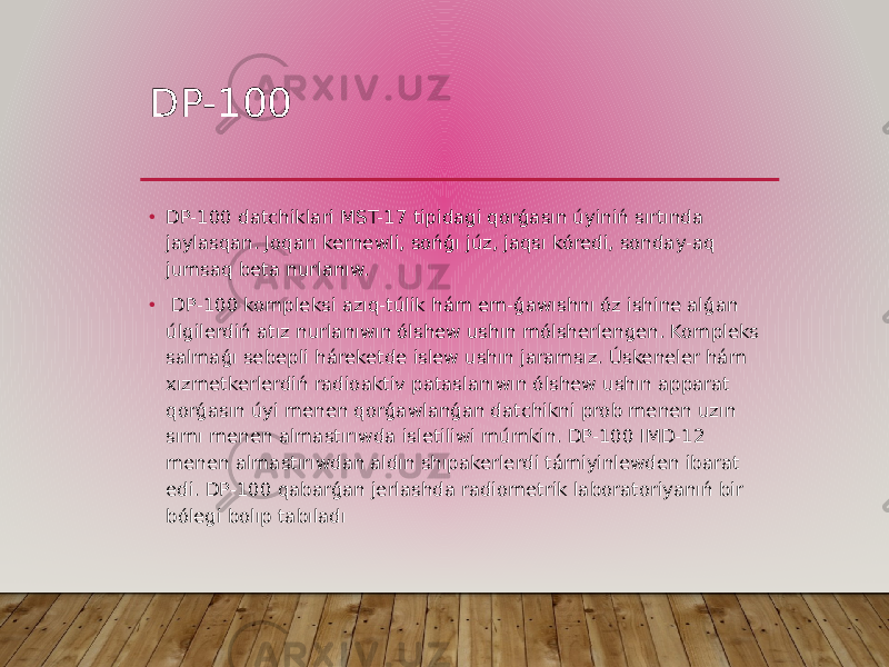 DP-100 • DP-100 datchiklari MST-17 tipidagi qorǵasın úyiniń sırtında jaylasqan. Joqarı kernewli, sońǵı júz, jaqsı kóredi, sonday-aq jumsaq beta nurlanıw. • DP-100 kompleksi azıq-túlik hám em-ǵawıshnı óz ishine alǵan úlgilerdiń atız nurlanıwın ólshew ushın mólsherlengen. Kompleks salmaǵı sebepli háreketde islew ushın jaramsız. Úskeneler hám xızmetkerlerdiń radioaktiv pataslanıwın ólshew ushın apparat qorǵasın úyi menen qorǵawlanǵan datchikni prob menen uzın sımı menen almastırıwda isletiliwi múmkin. DP-100 IMD-12 menen almastırıwdan aldın shıpakerlerdi támiyinlewden ibarat edi. DP-100 qabarǵan jerlashda radiometrik laboratoriyanıń bir bólegi bolıp tabıladı 